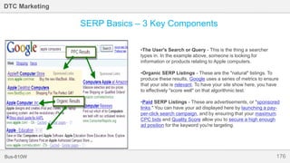 176Bus-810W
DTC Marketing
•The User's Search or Query - This is the thing a searcher
types in. In the example above, someone is looking for
information or products relating to Apple computers.
•Organic SERP Listings - These are the "natural" listings. To
produce these results, Google uses a series of metrics to ensure
that your site is relevant. To have your site show here, you have
to effectively "score well" on that algorithmic test.
•Paid SERP Listings - These are advertisements, or "sponsored
links." You can have your ad displayed here by launching a pay-
per-click search campaign, and by ensuring that your maximum
CPC bids and Quality Score allow you to secure a high enough
ad position for the keyword you're targeting.
SERP Basics – 3 Key Components
 