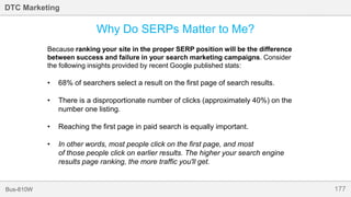 177Bus-810W
DTC Marketing
Why Do SERPs Matter to Me?
Because ranking your site in the proper SERP position will be the difference
between success and failure in your search marketing campaigns. Consider
the following insights provided by recent Google published stats:
• 68% of searchers select a result on the first page of search results.
• There is a disproportionate number of clicks (approximately 40%) on the
number one listing.
• Reaching the first page in paid search is equally important.
• In other words, most people click on the first page, and most
of those people click on earlier results. The higher your search engine
results page ranking, the more traffic you'll get.
 