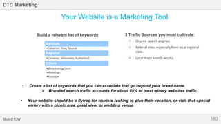 180Bus-810W
DTC Marketing
Your Website is a Marketing Tool
3 Traffic Sources you must cultivate:
 Organic search engines.
 Referral sites, especially from local regional
sites.
 Local maps search results.
Varietals
•Cabernet, Rose, Muscat
Regional
•Carneros, Willamette, Rutherford
Others
•Wine tasting/tours
•Weddings
•Boutique
Build a relevant list of keywords
• Your website should be a flytrap for tourists looking to plan their vacation, or visit that special
winery with a picnic area, great view, or wedding venue.
• Create a list of keywords that you can associate that go beyond your brand name.
 Branded search traffic accounts for about 95% of most winery websites traffic.
 