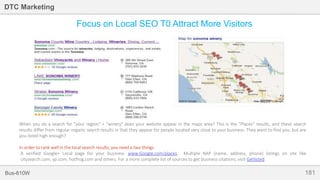 181Bus-810W
DTC Marketing
Focus on Local SEO T0 Attract More Visitors
When you do a search for "your region" + "winery" does your website appear in the maps area? This is the "Places" results, and these search
results differ from regular organic search results in that they appear for people located very close to your business. They want to find you, but are
you listed high enough?
In order to rank well in the local search results, you need a two things.
A verified Google+ Local page for your business. www.Google.com/places. Multiple NAP (name, address, phone) listings on site like
citysearch.com, yp.com, hotfrog.com and others. For a more complete list of sources to get business citations, visit Getlisted.
 