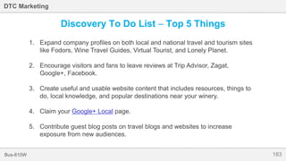 183Bus-810W
DTC Marketing
Discovery To Do List – Top 5 Things
1. Expand company profiles on both local and national travel and tourism sites
like Fodors, Wine Travel Guides, Virtual Tourist, and Lonely Planet.
2. Encourage visitors and fans to leave reviews at Trip Advisor, Zagat,
Google+, Facebook.
3. Create useful and usable website content that includes resources, things to
do, local knowledge, and popular destinations near your winery.
4. Claim your Google+ Local page.
5. Contribute guest blog posts on travel blogs and websites to increase
exposure from new audiences.
 
