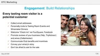 196Bus-810W
DTC Marketing
Every tasting room visitor is a
potential customer
 Collect email addresses
 Personally invite to Tasting Room Events and
Winemaker Dinners
 Welcome “Check ins” via FourSquare, Facebook
 Promote reviews of your business (Yelp, TripAdvisor)
and wines (Cellartracker)
 Communicate Club benefits and incentives
 Convey your winery’s story
 Don’t be afraid to ask for the sale
Engagement: Build Relationships
 