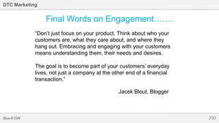 200Bus-810W
DTC Marketing
Final Words on Engagement…….
“Don’t just focus on your product. Think about who your
customers are, what they care about, and where they
hang out. Embracing and engaging with your customers
means understanding them, their needs and desires.
The goal is to become part of your customers’ everyday
lives, not just a company at the other end of a financial
transaction.”
Jacek Blout, Blogger
 