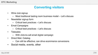 206Bus-810W
DTC Marketing
Converting visitors
• Wine club signup
– Most traditional tasting room business model – Let’s discuss
• Newsletter signup form
– Critical best practices – Let’s discuss
• Email Campaigns
– Critical best practices – Let’s discuss
• Telesales
– With click-to-call email digital campaign
• Direct Mail, Catalog
– Can still be effective; can drive ecommerce conversions
• Social media, events, other
 