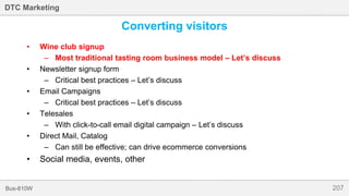 207Bus-810W
DTC Marketing
Converting visitors
• Wine club signup
– Most traditional tasting room business model – Let’s discuss
• Newsletter signup form
– Critical best practices – Let’s discuss
• Email Campaigns
– Critical best practices – Let’s discuss
• Telesales
– With click-to-call email digital campaign – Let’s discuss
• Direct Mail, Catalog
– Can still be effective; can drive ecommerce conversions
• Social media, events, other
 