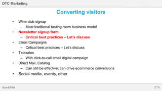 216Bus-810W
DTC Marketing
Converting visitors
• Wine club signup
– Most traditional tasting room business model
• Newsletter signup form
– Critical best practices – Let’s discuss
• Email Campaigns
– Critical best practices – Let’s discuss
• Telesales
– With click-to-call email digital campaign
• Direct Mail, Catalog
– Can still be effective; can drive ecommerce conversions
• Social media, events, other
 