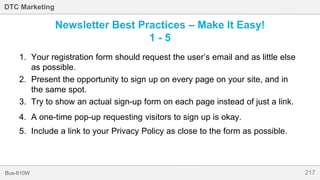 217Bus-810W
DTC Marketing
Newsletter Best Practices – Make It Easy!
1 - 5
1. Your registration form should request the user’s email and as little else
as possible.
2. Present the opportunity to sign up on every page on your site, and in
the same spot.
3. Try to show an actual sign-up form on each page instead of just a link.
4. A one-time pop-up requesting visitors to sign up is okay.
5. Include a link to your Privacy Policy as close to the form as possible.
 