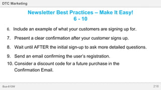 218Bus-810W
DTC Marketing
Newsletter Best Practices – Make It Easy!
6 - 10
6. Include an example of what your customers are signing up for.
7. Present a clear confirmation after your customer signs up.
8. Wait until AFTER the initial sign-up to ask more detailed questions.
9. Send an email confirming the user’s registration.
10. Consider a discount code for a future purchase in the
Confirmation Email.
 