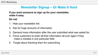221Bus-810W
DTC Marketing
Newsletter Signup – Or Make It Hard
If you want someone to sign up for your newsletter,
make it easy.
Do not:
1. Hide your newsletter link
2. Ask for huge amounts of information
3. Demand more information after the user submitted what was asked for.
4. Force customers to enter all their information all over again if they
make a mistake in one particular field
5. Forget about thanking them for subscribing
 