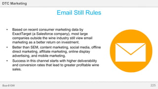 225Bus-810W
DTC Marketing
Email Still Rules
• Based on recent consumer marketing data by
ExactTarget (a Salesforce company), most large
companies outside the wine industry still view email
marketing as a better return on investment.
• Better than SEM, content marketing, social media, offline
direct marketing, affiliate marketing, online display
advertising, and mobile marketing.
• Success in this channel starts with higher deliverability
and conversion rates that lead to greater profitable wine
sales.
 