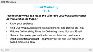 232Bus-810W
DTC Marketing
Email Marketing
1 - 5
"Think of how you can make the user love your mails rather than
how to land in the Inbox."
• Know your audience
• Find Out What Subscribers Want and Honor and Deliver on That
• Mitigate Deliverability Risks by Delivering Value Not Just Email
• Have a clear value proposition for subscribers and customers
• Don’t just batch and blast – segment your list and use preference
based marketing data
 