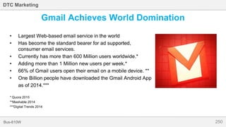 250Bus-810W
DTC Marketing
• Largest Web-based email service in the world
• Has become the standard bearer for ad supported,
consumer email services.
• Currently has more than 600 Million users worldwide.*
• Adding more than 1 Million new users per week.*
• 66% of Gmail users open their email on a mobile device. **
• One Billion people have downloaded the Gmail Android App
as of 2014.***
* Quora 2015
**Mashable 2014
***Digital Trends 2014
Gmail Achieves World Domination
 