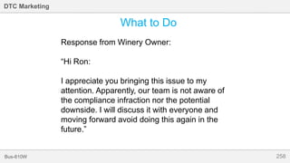 258Bus-810W
DTC Marketing
What to Do
Response from Winery Owner:
“Hi Ron:
I appreciate you bringing this issue to my
attention. Apparently, our team is not aware of
the compliance infraction nor the potential
downside. I will discuss it with everyone and
moving forward avoid doing this again in the
future.”
 