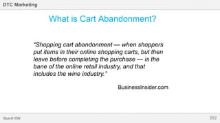 262Bus-810W
DTC Marketing
What is Cart Abandonment?
“Shopping cart abandonment — when shoppers
put items in their online shopping carts, but then
leave before completing the purchase — is the
bane of the online retail industry, and that
includes the wine industry.”
BusinessInsider.com
 