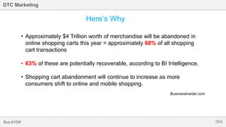 264Bus-810W
DTC Marketing
Here’s Why
• Approximately $4 Trillion worth of merchandise will be abandoned in
online shopping carts this year = approximately 68% of all shopping
cart transactions
• 63% of these are potentially recoverable, according to BI Intelligence.
• Shopping cart abandonment will continue to increase as more
consumers shift to online and mobile shopping.
BusinessInsider.com
 
