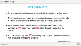 265Bus-810W
DTC Marketing
And Really Why
• An abandoned cart does not automatically translate to a “lost sale”.
• Three-fourths of shoppers who abandon shopping carts say they plan
to return to the retailer’s website or store to make a purchase.
• Initial emails, sent 3 hours after a consumer abandons a cart,
average a 40% open rate, and 20% click through, according to
Listrak.
• You can expect up to a 20% recovery rate on abandoned carts with a
well executed retargeting program
BusinessInsider.com
 