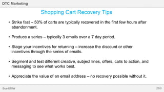 269Bus-810W
DTC Marketing
Shopping Cart Recovery Tips
• Strike fast – 50% of carts are typically recovered in the first few hours after
abandonment.
• Produce a series – typically 3 emails over a 7 day period.
• Stage your incentives for returning – increase the discount or other
incentives through the series of emails.
• Segment and test different creative, subject lines, offers, calls to action, and
messaging to see what works best.
• Appreciate the value of an email address – no recovery possible without it.
 