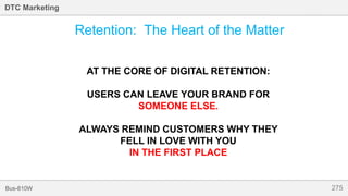 275Bus-810W
DTC Marketing
Retention: The Heart of the Matter
AT THE CORE OF DIGITAL RETENTION:
USERS CAN LEAVE YOUR BRAND FOR
SOMEONE ELSE.
ALWAYS REMIND CUSTOMERS WHY THEY
FELL IN LOVE WITH YOU
IN THE FIRST PLACE
 