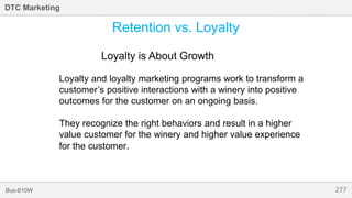 277Bus-810W
DTC Marketing
Retention vs. Loyalty
Loyalty is About Growth
Loyalty and loyalty marketing programs work to transform a
customer’s positive interactions with a winery into positive
outcomes for the customer on an ongoing basis.
They recognize the right behaviors and result in a higher
value customer for the winery and higher value experience
for the customer.
 