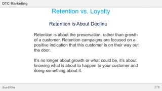 278Bus-810W
DTC Marketing
Retention vs. Loyalty
Retention is About Decline
Retention is about the preservation, rather than growth
of a customer. Retention campaigns are focused on a
positive indication that this customer is on their way out
the door.
It’s no longer about growth or what could be, it’s about
knowing what is about to happen to your customer and
doing something about it.
 