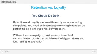 279Bus-810W
DTC Marketing
Retention vs. Loyalty
You Should Do Both
Retention and Loyalty are two different types of marketing
campaigns. You need both campaigns working in tandem as
part of the on-going customer conversations.
Without these campaigns, businesses miss critical
communication points that could result in bigger returns and
long lasting relationships.
 
