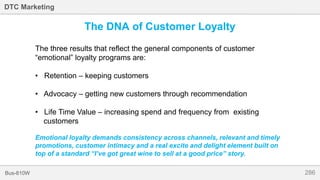 286Bus-810W
DTC Marketing
The DNA of Customer Loyalty
The three results that reflect the general components of customer
“emotional” loyalty programs are:
• Retention – keeping customers
• Advocacy – getting new customers through recommendation
• Life Time Value – increasing spend and frequency from existing
customers
Emotional loyalty demands consistency across channels, relevant and timely
promotions, customer intimacy and a real excite and delight element built on
top of a standard “I’ve got great wine to sell at a good price” story.
 