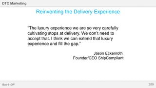 289Bus-810W
DTC Marketing
Reinventing the Delivery Experience
“The luxury experience we are so very carefully
cultivating stops at delivery. We don’t need to
accept that. I think we can extend that luxury
experience and fill the gap.”
Jason Eckenroth
Founder/CEO ShipCompliant
 