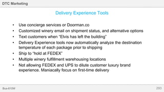 293Bus-810W
DTC Marketing
Delivery Experience Tools
• Use concierge services or Doorman.co
• Customized winery email on shipment status, and alternative options
• Text customers when “Elvis has left the building”
• Delivery Experience tools now automatically analyze the destination
temperature of each package prior to shipping
• Ship to “hold at FEDEX”
• Multiple winery fulfillment warehousing locations
• Not allowing FEDEX and UPS to dilute customer luxury brand
experience. Maniacally focus on first-time delivery
 