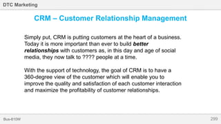 299Bus-810W
DTC Marketing
CRM – Customer Relationship Management
Simply put, CRM is putting customers at the heart of a business.
Today it is more important than ever to build better
relationships with customers as, in this day and age of social
media, they now talk to ???? people at a time.
With the support of technology, the goal of CRM is to have a
360-degree view of the customer which will enable you to
improve the quality and satisfaction of each customer interaction
and maximize the profitability of customer relationships.
 