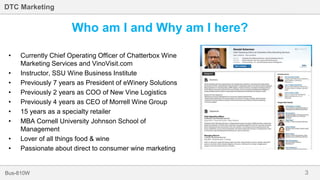3Bus-810W
DTC Marketing
• Currently Chief Operating Officer of Chatterbox Wine
Marketing Services and VinoVisit.com
• Instructor, SSU Wine Business Institute
• Previously 7 years as President of eWinery Solutions
• Previously 2 years as COO of New Vine Logistics
• Previously 4 years as CEO of Morrell Wine Group
• 15 years as a specialty retailer
• MBA Cornell University Johnson School of
Management
• Lover of all things food & wine
• Passionate about direct to consumer wine marketing
Who am I and Why am I here?
 