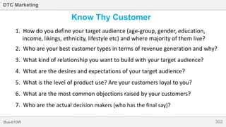 302Bus-810W
DTC Marketing
Know Thy Customer
1. How do you define your target audience (age-group, gender, education,
income, likings, ethnicity, lifestyle etc) and where majority of them live?
2. Who are your best customer types in terms of revenue generation and why?
3. What kind of relationship you want to build with your target audience?
4. What are the desires and expectations of your target audience?
5. What is the level of product use? Are your customers loyal to you?
6. What are the most common objections raised by your customers?
7. Who are the actual decision makers (who has the final say)?
 