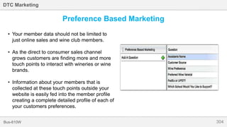 304Bus-810W
DTC Marketing
Preference Based Marketing
• Your member data should not be limited to
just online sales and wine club members.
• As the direct to consumer sales channel
grows customers are finding more and more
touch points to interact with wineries or wine
brands.
• Information about your members that is
collected at these touch points outside your
website is easily fed into the member profile
creating a complete detailed profile of each of
your customers preferences.
 