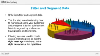 305Bus-810W
DTC Marketing
Filter and Segment Data
• CRM tools filter and segment data.
• The first step to understanding how
to market and sell to your customers
and prospects is to first build custom
fields to segment by preferences,
buying habits and behaviors.
• Filtering tools are used to create
custom marketing lists so that the
right message is delivered to the
right customer at the right time.
 