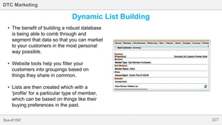 307Bus-810W
DTC Marketing
Dynamic List Building
• The benefit of building a robust database
is being able to comb through and
segment that data so that you can market
to your customers in the most personal
way possible.
• Website tools help you filter your
customers into groupings based on
things they share in common.
• Lists are then created which with a
'profile' for a particular type of member,
which can be based on things like their
buying preferences in the past.
 