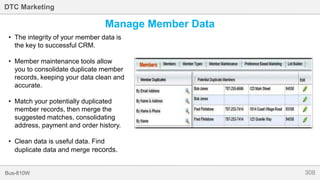 308Bus-810W
DTC Marketing
Manage Member Data
• The integrity of your member data is
the key to successful CRM.
• Member maintenance tools allow
you to consolidate duplicate member
records, keeping your data clean and
accurate.
• Match your potentially duplicated
member records, then merge the
suggested matches, consolidating
address, payment and order history.
• Clean data is useful data. Find
duplicate data and merge records.
 