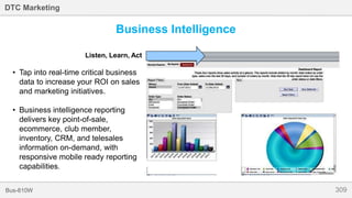 309Bus-810W
DTC Marketing
Business Intelligence
Listen, Learn, Act
• Tap into real-time critical business
data to increase your ROI on sales
and marketing initiatives.
• Business intelligence reporting
delivers key point-of-sale,
ecommerce, club member,
inventory, CRM, and telesales
information on-demand, with
responsive mobile ready reporting
capabilities.
 