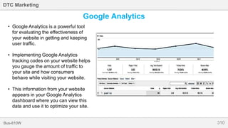 310Bus-810W
DTC Marketing
Google Analytics
• Google Analytics is a powerful tool
for evaluating the effectiveness of
your website in getting and keeping
user traffic.
• Implementing Google Analytics
tracking codes on your website helps
you gauge the amount of traffic to
your site and how consumers
behave while visiting your website.
• This information from your website
appears in your Google Analytics
dashboard where you can view this
data and use it to optimize your site.
 