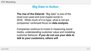 313Bus-810W
DTC Marketing
Big Data in Action
The rise of the Datarati. “Big data” is one of the
most over-used and over-hyped words in
2016. While much of it is hype, what is not are
companies’ continued focus on data analysis.
Companies continue to invest in measuring social
media, understanding customer value and modeling
customer behavior. If you do not use your data to
talk to your customers, others will.
 