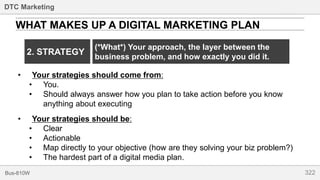 322Bus-810W
DTC Marketing
WHAT MAKES UP A DIGITAL MARKETING PLAN
• Your strategies should come from:
• You.
• Should always answer how you plan to take action before you know
anything about executing
2. STRATEGY
• Your strategies should be:
• Clear
• Actionable
• Map directly to your objective (how are they solving your biz problem?)
• The hardest part of a digital media plan.
(*What*) Your approach, the layer between the
business problem, and how exactly you did it.
 