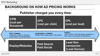 332Bus-810W
DTC Marketing
BACKGROUND ON HOW AD PRICING WORKS
CPM
(cost per
thousand)
CPC
(cost per click)
Publisher charges you every time:
CPL
(cost per lead)
MOST COMMON
(EARLIEST FORM OF PRICING,
LEAST RISKY FOR PUBLISHER)
INCREASINGLY COMMON
(MORE RISK TAKEN ON BY PUBLISHER)
RAREST
(MOST RISKY FOR PUBLISHER, GENERALLY
WILL OWN THE SIGNUP EXPERIENCE)
Display/Websites
Paid Search
Paid Social
Lead Gen
companies
(Lead Genius)
 