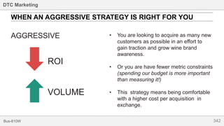 342Bus-810W
DTC Marketing
AGGRESSIVE
WHEN AN AGGRESSIVE STRATEGY IS RIGHT FOR YOU
ROI
VOLUME
• You are looking to acquire as many new
customers as possible in an effort to
gain traction and grow wine brand
awareness.
• Or you are have fewer metric constraints
(spending our budget is more important
than measuring it!)
• This strategy means being comfortable
with a higher cost per acquisition in
exchange.
 
