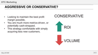 343Bus-810W
DTC Marketing
AGGRESSIVE OR CONSERVATIVE?
CONSERVATIVE
ROI
VOLUME
• Looking to maintain the best profit
margin possible,
• You are much more metrics-driven, or
potentially cash-strapped.
• This strategy comfortable with simply
acquiring less new customers.
 