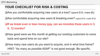 344Bus-810W
DTC Marketing
Are you comfortable acquiring new users at a loss? (spend $10, make $5)
Are comfortable acquiring new users & breaking even? (spend $10, make $10)
If we break even or lose money now, can we monetize these users in 3,
6, 12 months?
How good were we this month at getting our existing customers to come
back and spend time on our site?
How many new users do you want to acquire, and in what time frame?
HINT: “As many as possible ASAP” is not good enough. Be specific.
YOUR CHECKLIST FOR RISK & COSTING
 