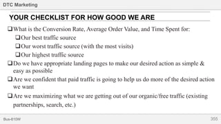 355Bus-810W
DTC Marketing
What is the Conversion Rate, Average Order Value, and Time Spent for:
Our best traffic source
Our worst traffic source (with the most visits)
Our highest traffic source
Do we have appropriate landing pages to make our desired action as simple &
easy as possible
Are we confident that paid traffic is going to help us do more of the desired action
we want
Are we maximizing what we are getting out of our organic/free traffic (existing
partnerships, search, etc.)
YOUR CHECKLIST FOR HOW GOOD WE ARE
 