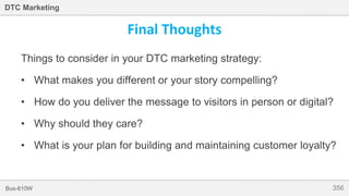 356Bus-810W
DTC Marketing
Final Thoughts
Things to consider in your DTC marketing strategy:
• What makes you different or your story compelling?
• How do you deliver the message to visitors in person or digital?
• Why should they care?
• What is your plan for building and maintaining customer loyalty?
 