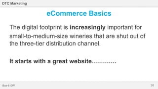 38Bus-810W
DTC Marketing
eCommerce Basics
The digital footprint is increasingly important for
small-to-medium-size wineries that are shut out of
the three-tier distribution channel.
It starts with a great website…………
 