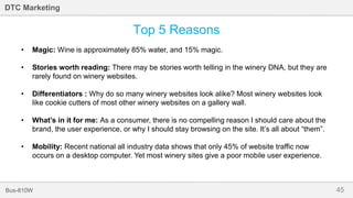 45Bus-810W
DTC Marketing
Top 5 Reasons
• Magic: Wine is approximately 85% water, and 15% magic.
• Stories worth reading: There may be stories worth telling in the winery DNA, but they are
rarely found on winery websites.
• Differentiators : Why do so many winery websites look alike? Most winery websites look
like cookie cutters of most other winery websites on a gallery wall.
• What’s in it for me: As a consumer, there is no compelling reason I should care about the
brand, the user experience, or why I should stay browsing on the site. It’s all about “them”.
• Mobility: Recent national all industry data shows that only 45% of website traffic now
occurs on a desktop computer. Yet most winery sites give a poor mobile user experience.
 