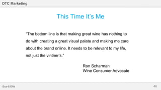 46Bus-810W
DTC Marketing
This Time It’s Me
“The bottom line is that making great wine has nothing to
do with creating a great visual palate and making me care
about the brand online. It needs to be relevant to my life,
not just the vintner’s.”
Ron Scharman
Wine Consumer Advocate
 