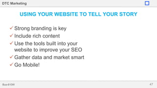 47Bus-810W
DTC Marketing
USING YOUR WEBSITE TO TELL YOUR STORY
 Strong branding is key
 Include rich content
 Use the tools built into your
website to improve your SEO
 Gather data and market smart
 Go Mobile!
 
