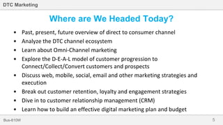 5Bus-810W
DTC Marketing
Where are We Headed Today?
• Past, present, future overview of direct to consumer channel
• Analyze the DTC channel ecosystem
• Learn about Omni-Channel marketing
• Explore the D-E-A-L model of customer progression to
Connect/Collect/Convert customers and prospects
• Discuss web, mobile, social, email and other marketing strategies and
execution
• Break out customer retention, loyalty and engagement strategies
• Dive in to customer relationship management (CRM)
• Learn how to build an effective digital marketing plan and budget
 